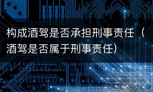 构成酒驾是否承担刑事责任（酒驾是否属于刑事责任）
