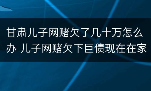 甘肃儿子网赌欠了几十万怎么办 儿子网赌欠下巨债现在在家躺尸