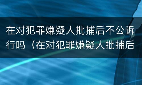 在对犯罪嫌疑人批捕后不公诉行吗（在对犯罪嫌疑人批捕后不公诉行吗）