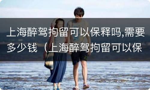 上海醉驾拘留可以保释吗,需要多少钱（上海醉驾拘留可以保释吗,需要多少钱一天）
