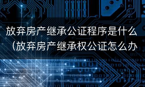 放弃房产继承公证程序是什么（放弃房产继承权公证怎么办理）