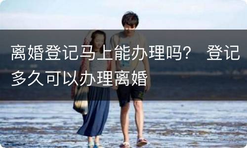 离婚登记马上能办理吗？ 登记多久可以办理离婚