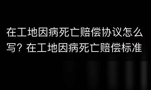 在工地因病死亡赔偿协议怎么写? 在工地因病死亡赔偿标准2020最新工伤赔偿标准