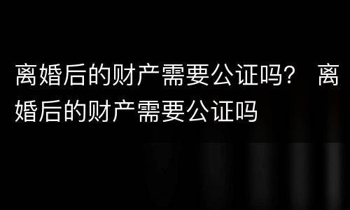 离婚后的财产需要公证吗？ 离婚后的财产需要公证吗