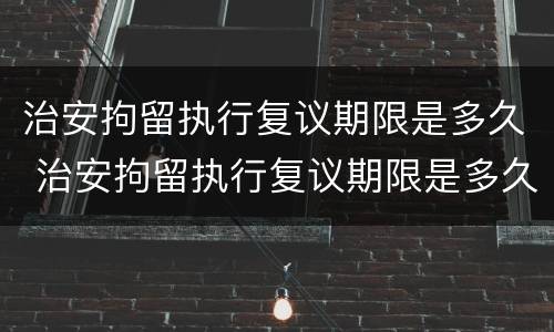 治安拘留执行复议期限是多久 治安拘留执行复议期限是多久啊