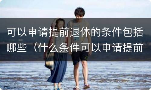可以申请提前退休的条件包括哪些（什么条件可以申请提前退休）