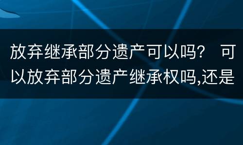 放弃继承部分遗产可以吗？ 可以放弃部分遗产继承权吗,还是要全部放弃