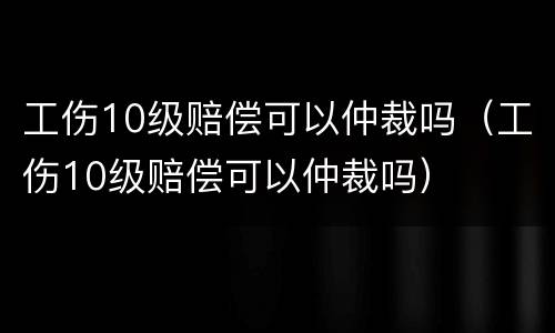 工伤10级赔偿可以仲裁吗（工伤10级赔偿可以仲裁吗）