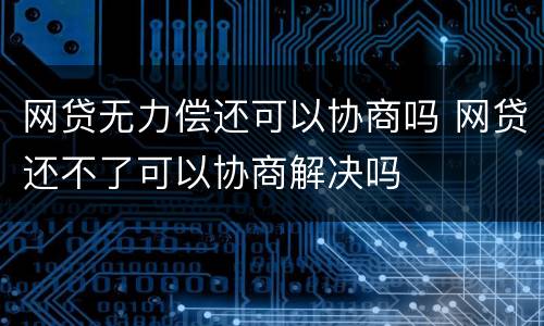 网贷无力偿还可以协商吗 网贷还不了可以协商解决吗