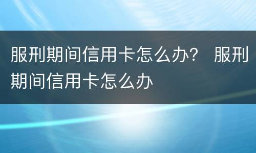 服刑期间信用卡怎么办？ 服刑期间信用卡怎么办