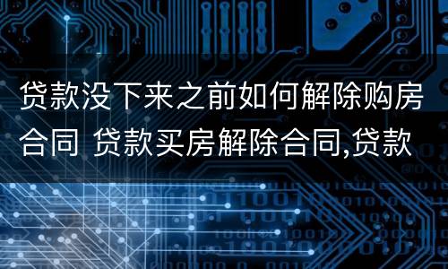 贷款没下来之前如何解除购房合同 贷款买房解除合同,贷款合同怎么办