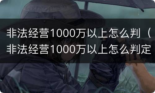 非法经营1000万以上怎么判（非法经营1000万以上怎么判定）