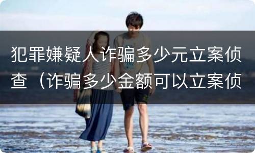犯罪嫌疑人诈骗多少元立案侦查（诈骗多少金额可以立案侦查）