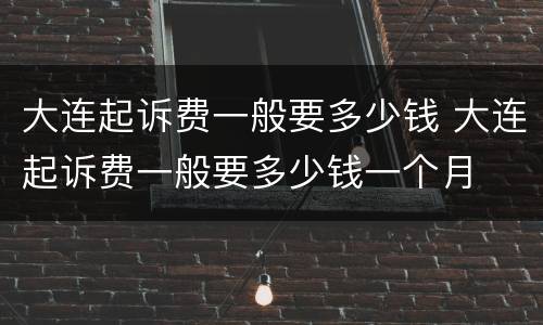 大连起诉费一般要多少钱 大连起诉费一般要多少钱一个月