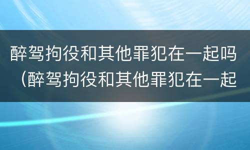 醉驾拘役和其他罪犯在一起吗（醉驾拘役和其他罪犯在一起吗怎么判）