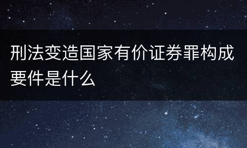 刑法变造国家有价证券罪构成要件是什么