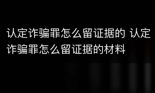 认定诈骗罪怎么留证据的 认定诈骗罪怎么留证据的材料