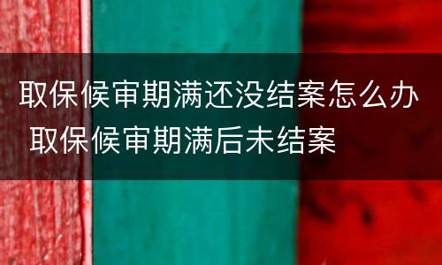 取保候审期满还没结案怎么办 取保候审期满后未结案