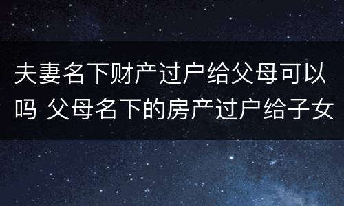 夫妻名下财产过户给父母可以吗 父母名下的房产过户给子女属于夫妻共同财产吗