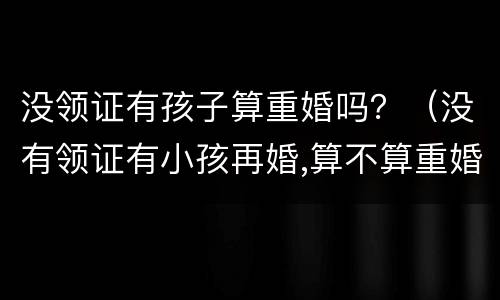 没领证有孩子算重婚吗？（没有领证有小孩再婚,算不算重婚）