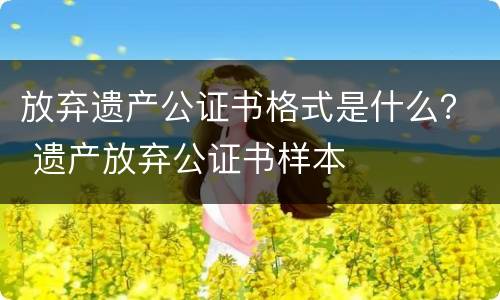 放弃遗产公证书格式是什么？ 遗产放弃公证书样本