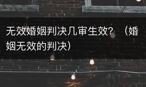 无效婚姻判决几审生效？（婚姻无效的判决）