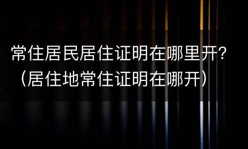 常住居民居住证明在哪里开？（居住地常住证明在哪开）