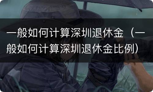 一般如何计算深圳退休金（一般如何计算深圳退休金比例）
