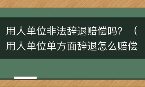 用人单位非法辞退赔偿吗？（用人单位单方面辞退怎么赔偿）
