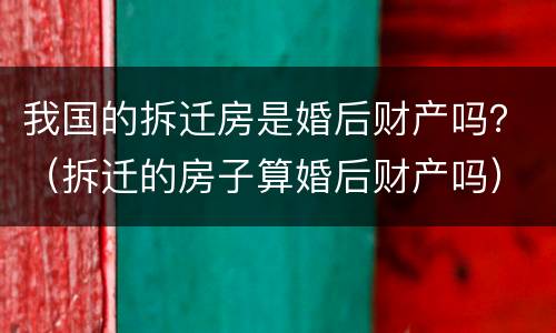 我国的拆迁房是婚后财产吗？（拆迁的房子算婚后财产吗）