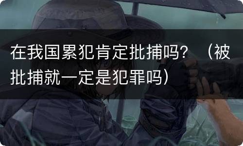 在我国累犯肯定批捕吗？（被批捕就一定是犯罪吗）