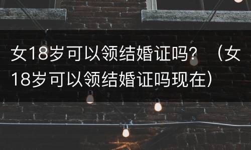 女18岁可以领结婚证吗？（女18岁可以领结婚证吗现在）