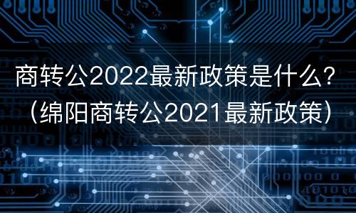 商转公2022最新政策是什么？（绵阳商转公2021最新政策）