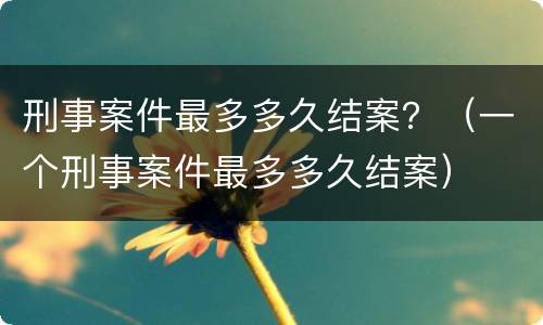 刑事案件最多多久结案？（一个刑事案件最多多久结案）