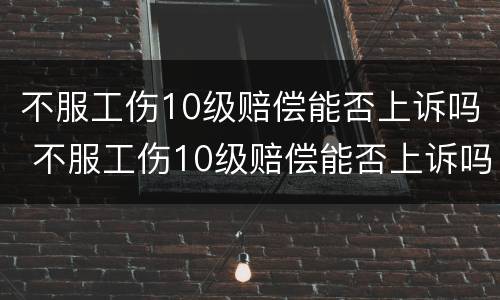 不服工伤10级赔偿能否上诉吗 不服工伤10级赔偿能否上诉吗法律
