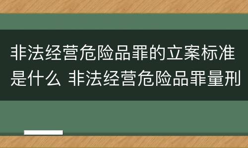 非法经营危险品罪的立案标准是什么 非法经营危险品罪量刑标准