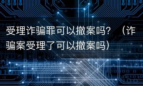 受理诈骗罪可以撤案吗？（诈骗案受理了可以撤案吗）