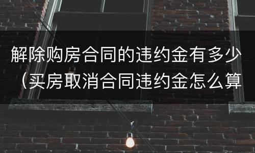 解除购房合同的违约金有多少（买房取消合同违约金怎么算）