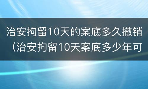 治安拘留10天的案底多久撤销（治安拘留10天案底多少年可消除）