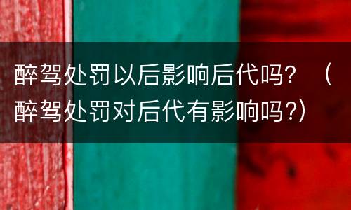 醉驾处罚以后影响后代吗？（醉驾处罚对后代有影响吗?）