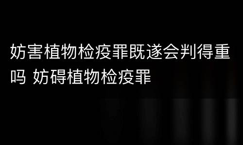 妨害植物检疫罪既遂会判得重吗 妨碍植物检疫罪