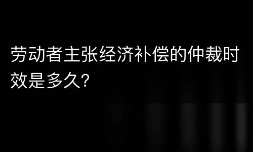 劳动者主张经济补偿的仲裁时效是多久？