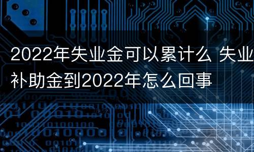 2022年失业金可以累计么 失业补助金到2022年怎么回事