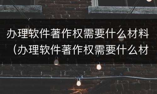 办理软件著作权需要什么材料（办理软件著作权需要什么材料呢）