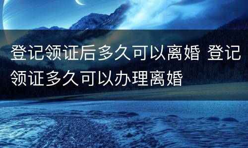 登记领证后多久可以离婚 登记领证多久可以办理离婚