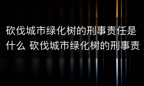 砍伐城市绿化树的刑事责任是什么 砍伐城市绿化树的刑事责任是什么呢