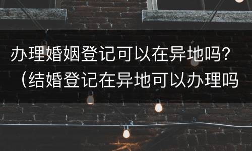 办理婚姻登记可以在异地吗？（结婚登记在异地可以办理吗?）
