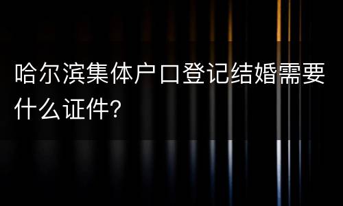 哈尔滨集体户口登记结婚需要什么证件？
