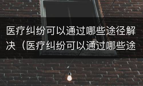 医疗纠纷可以通过哪些途径解决（医疗纠纷可以通过哪些途径解决呢）