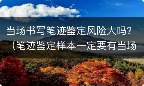 当场书写笔迹鉴定风险大吗？（笔迹鉴定样本一定要有当场书写的吗）